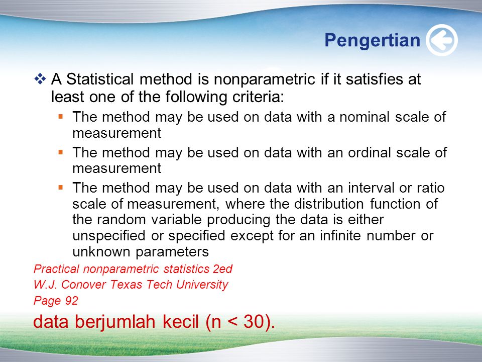 Pengertian  A Statistical method is nonparametric if it satisfies at least one of the following criteria:  The method may be used on data with a nominal scale of measurement  The method may be used on data with an ordinal scale of measurement  The method may be used on data with an interval or ratio scale of measurement, where the distribution function of the random variable producing the data is either unspecified or specified except for an infinite number or unknown parameters Practical nonparametric statistics 2ed W.J.