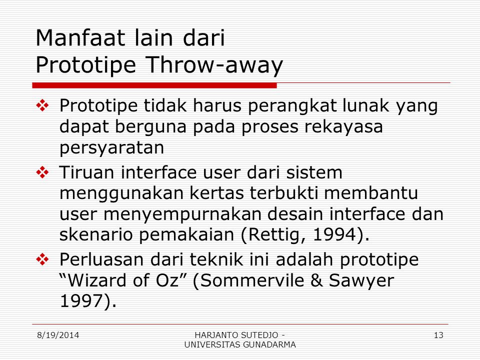 Manfaat lain dari Prototipe Throw-away  Prototipe tidak harus perangkat lunak yang dapat berguna pada proses rekayasa persyaratan  Tiruan interface user dari sistem menggunakan kertas terbukti membantu user menyempurnakan desain interface dan skenario pemakaian (Rettig, 1994).