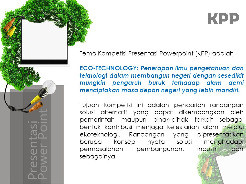 KPP Tema Kompetisi Presentasi Powerpoint (KPP) adalah ECO-TECHNOLOGY: Penerapan ilmu pengetahuan dan teknologi dalam membangun negeri dengan sesedikit mungkin pengaruh buruk terhadap alam demi menciptakan masa depan negeri yang lebih mandiri.