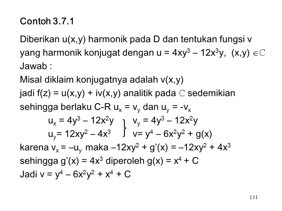 131 Contoh Diberikan u(x,y) harmonik pada D dan tentukan fungsi v yang harmonik konjugat dengan u = 4xy 3 – 12x 3 y, (x,y)  ℂ Jawab : Misal diklaim konjugatnya adalah v(x,y) jadi f(z) = u(x,y) + iv(x,y) analitik pada ℂ sedemikian sehingga berlaku C-R u x = v y dan u y = -v x u x = 4y 3 – 12x 2 yv y = 4y 3 – 12x 2 y u y = 12xy 2 – 4x 3 v= y 4 – 6x 2 y 2 + g(x) karena v x = –u y maka –12xy 2 + g’(x) = –12xy 2 + 4x 3 sehingga g’(x) = 4x 3 diperoleh g(x) = x 4 + C Jadi v = y 4 – 6x 2 y 2 + x 4 + C