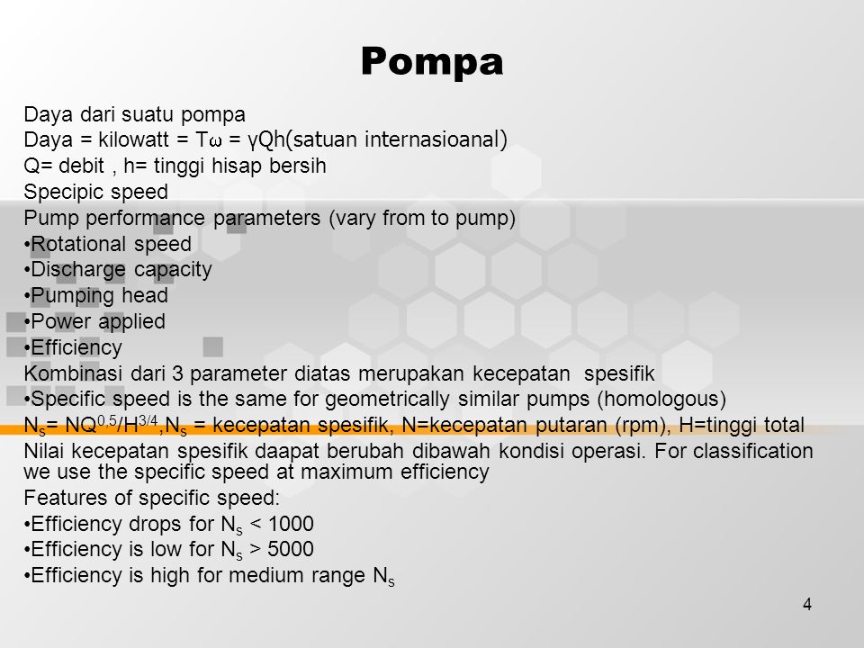 4 Pompa Daya dari suatu pompa Daya = kilowatt = T  = γ Qh(satuan internasioanal) Q= debit, h= tinggi hisap bersih Specipic speed Pump performance parameters (vary from to pump) Rotational speed Discharge capacity Pumping head Power applied Efficiency Kombinasi dari 3 parameter diatas merupakan kecepatan spesifik Specific speed is the same for geometrically similar pumps (homologous) N s = NQ 0,5 /H 3/4,N s = kecepatan spesifik, N=kecepatan putaran (rpm), H=tinggi total Nilai kecepatan spesifik daapat berubah dibawah kondisi operasi.