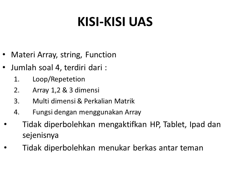 KISI-KISI UAS Materi Array, string, Function Jumlah soal 4, terdiri dari : 1.Loop/Repetetion 2.Array 1,2 & 3 dimensi 3.Multi dimensi & Perkalian Matrik 4.Fungsi dengan menggunakan Array Tidak diperbolehkan mengaktifkan HP, Tablet, Ipad dan sejenisnya Tidak diperbolehkan menukar berkas antar teman