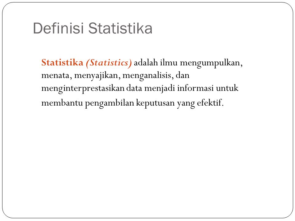 Definisi Statistika 2 Statistika (Statistics) adalah ilmu mengumpulkan, menata, menyajikan, menganalisis, dan menginterprestasikan data menjadi informasi untuk membantu pengambilan keputusan yang efektif.