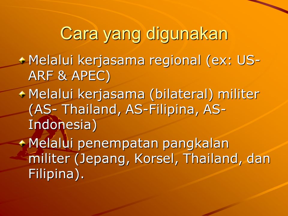 Cara yang digunakan Melalui kerjasama regional (ex: US- ARF & APEC) Melalui kerjasama (bilateral) militer (AS- Thailand, AS-Filipina, AS- Indonesia) Melalui penempatan pangkalan militer (Jepang, Korsel, Thailand, dan Filipina).