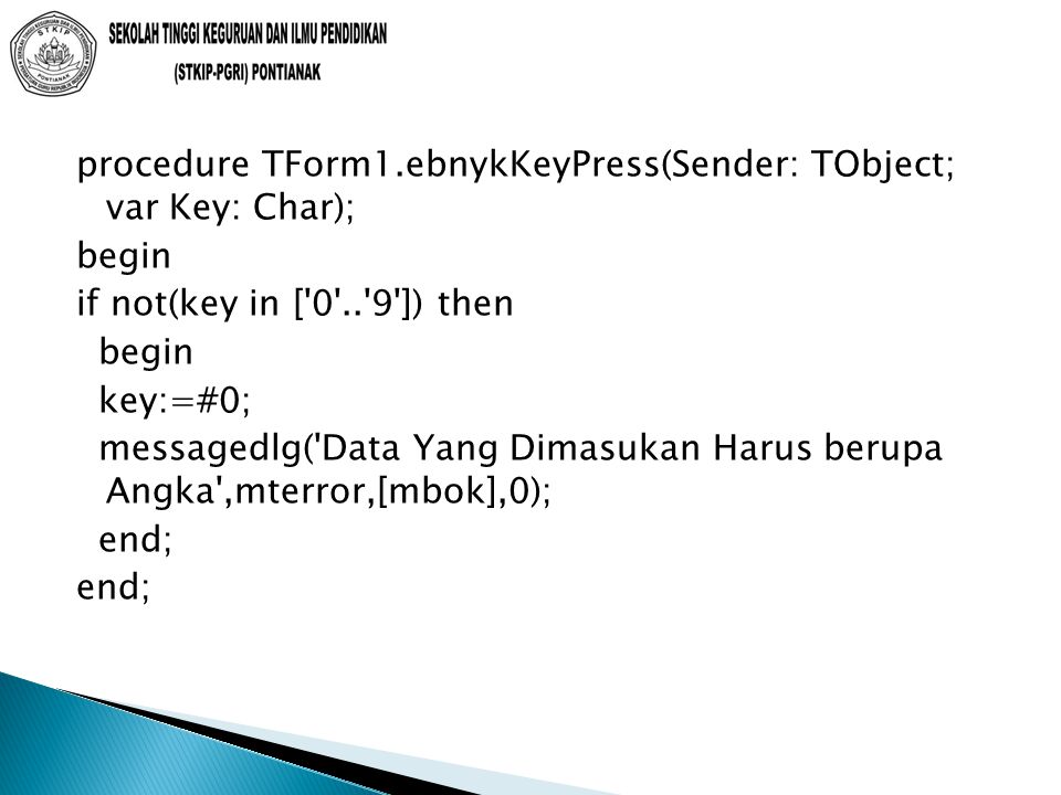 procedure TForm1.ebnykKeyPress(Sender: TObject; var Key: Char); begin if not(key in [ ]) then begin key:=#0; messagedlg( Data Yang Dimasukan Harus berupa Angka ,mterror,[mbok],0); end;