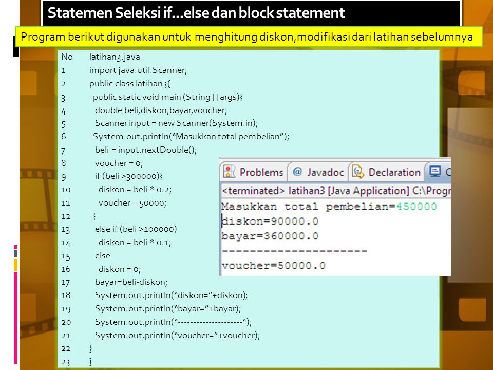 Statemen Seleksi if...else dan block statement Nolatihan3.java import java.util.Scanner; public class latihan3{ public static void main (String [] args){ double beli,diskon,bayar,voucher; Scanner input = new Scanner(System.in); System.out.println( Masukkan total pembelian ); beli = input.nextDouble(); voucher = 0; if (beli >300000){ diskon = beli * 0.2; voucher = 50000; } else if (beli >100000) diskon = beli * 0.1; else diskon = 0; bayar=beli-diskon; System.out.println( diskon= +diskon); System.out.println( bayar= +bayar); System.out.println( ); System.out.println( voucher= +voucher); } Program berikut digunakan untuk menghitung diskon,modifikasi dari latihan sebelumnya