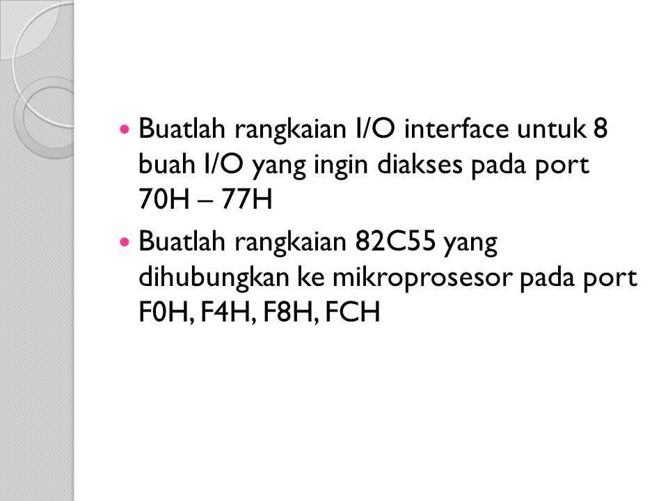 Buatlah rangkaian I/O interface untuk 8 buah I/O yang ingin diakses pada port 70H – 77H Buatlah rangkaian 82C55 yang dihubungkan ke mikroprosesor pada port F0H, F4H, F8H, FCH