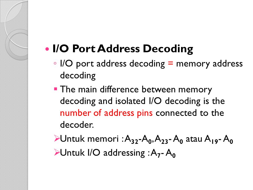 I/O Port Address Decoding ◦ I/O port address decoding = memory address decoding  The main difference between memory decoding and isolated I/O decoding is the number of address pins connected to the decoder.