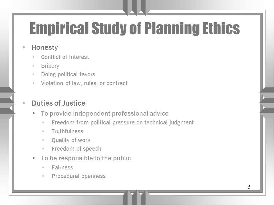 5 Empirical Study of Planning Ethics Honesty Conflict of Interest Bribery Doing political favors Violation of law, rules, or contract Duties of Justice To provide independent professional advice Freedom from political pressure on technical judgment Truthfulness Quality of work Freedom of speech To be responsible to the public Fairness Procedural openness