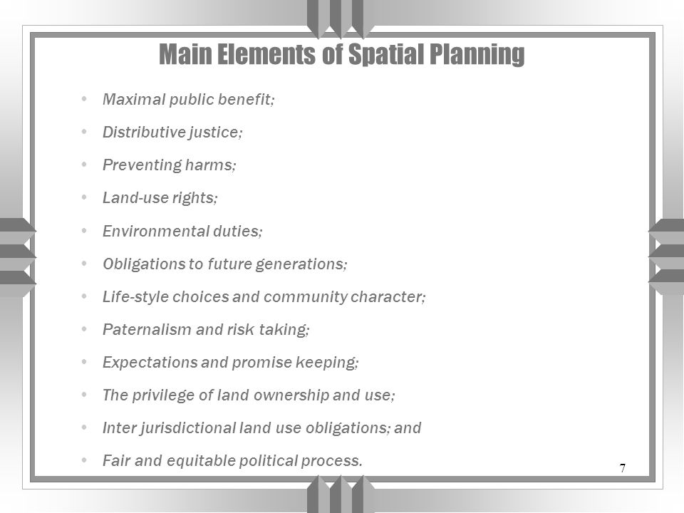 7 Main Elements of Spatial Planning Maximal public benefit; Distributive justice; Preventing harms; Land-use rights; Environmental duties; Obligations to future generations; Life-style choices and community character; Paternalism and risk taking; Expectations and promise keeping; The privilege of land ownership and use; Inter jurisdictional land use obligations; and Fair and equitable political process.