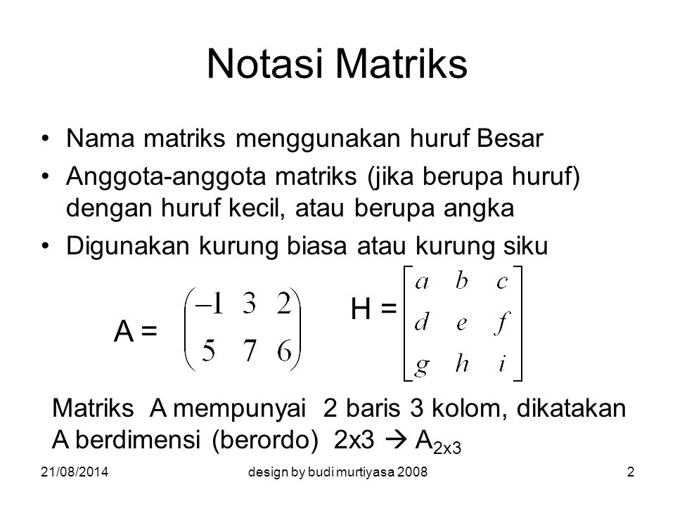 Notasi Matriks Nama matriks menggunakan huruf Besar Anggota-anggota matriks (jika berupa huruf) dengan huruf kecil, atau berupa angka Digunakan kurung biasa atau kurung siku A = H = Matriks A mempunyai 2 baris 3 kolom, dikatakan A berdimensi (berordo) 2x3  A 2x3 21/08/20142design by budi murtiyasa 2008