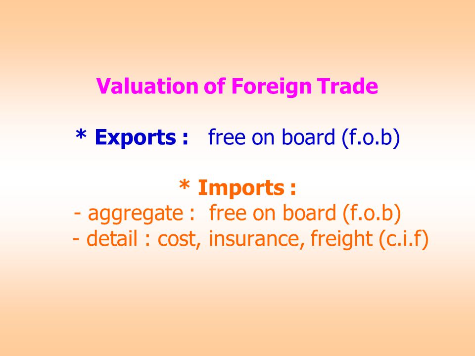 Valuation of Foreign Trade * Exports : free on board (f.o.b) * Imports : - aggregate : free on board (f.o.b) - detail : cost, insurance, freight (c.i.f)
