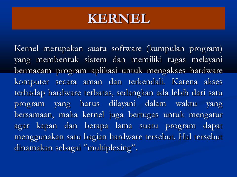 KERNEL Kernel merupakan suatu software (kumpulan program) yang membentuk sistem dan memiliki tugas melayani bermacam program aplikasi untuk mengakses hardware komputer secara aman dan terkendali.