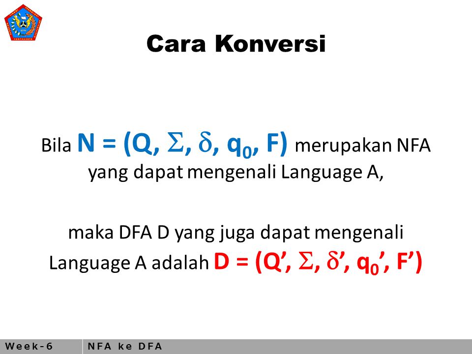Week-6NFA ke DFA Cara Konversi Bila N = (Q, , , q 0, F) merupakan NFA yang dapat mengenali Language A, maka DFA D yang juga dapat mengenali Language A adalah D = (Q’, ,  ’, q 0 ’, F’)
