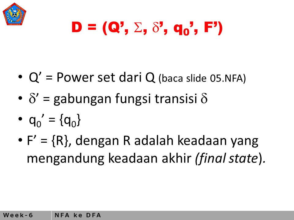 Week-6NFA ke DFA D = (Q’, ,  ’, q 0 ’, F’) Q’ = Power set dari Q (baca slide 05.NFA)  ’ = gabungan fungsi transisi  q 0 ’ = {q 0 } F’ = {R}, dengan R adalah keadaan yang mengandung keadaan akhir (final state).