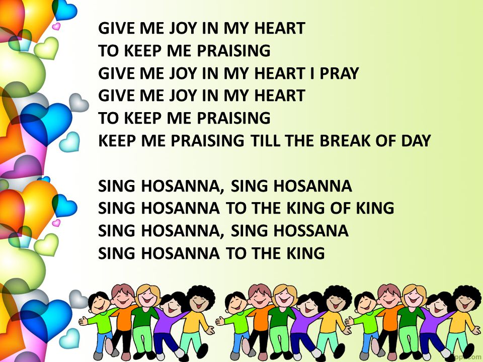 GIVE ME JOY IN MY HEART TO KEEP ME PRAISING GIVE ME JOY IN MY HEART I PRAY GIVE ME JOY IN MY HEART TO KEEP ME PRAISING KEEP ME PRAISING TILL THE BREAK OF DAY SING HOSANNA, SING HOSANNA SING HOSANNA TO THE KING OF KING SING HOSANNA, SING HOSSANA SING HOSANNA TO THE KING