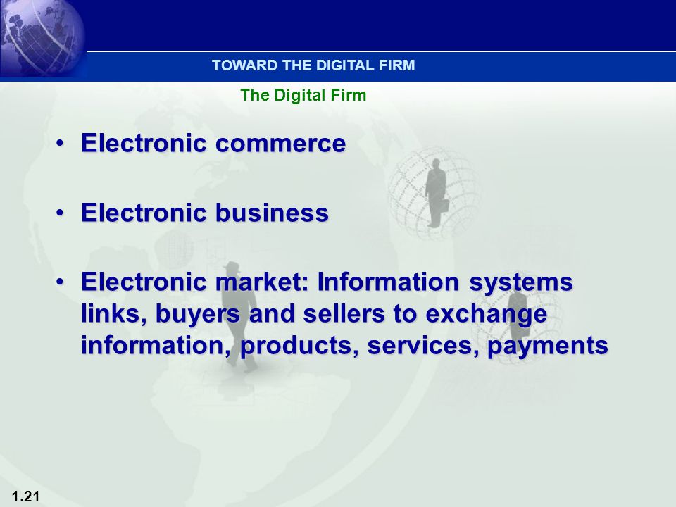 1.21 Electronic commerceElectronic commerce Electronic businessElectronic business Electronic market: Information systems links, buyers and sellers to exchange information, products, services, paymentsElectronic market: Information systems links, buyers and sellers to exchange information, products, services, payments TOWARD THE DIGITAL FIRM The Digital Firm