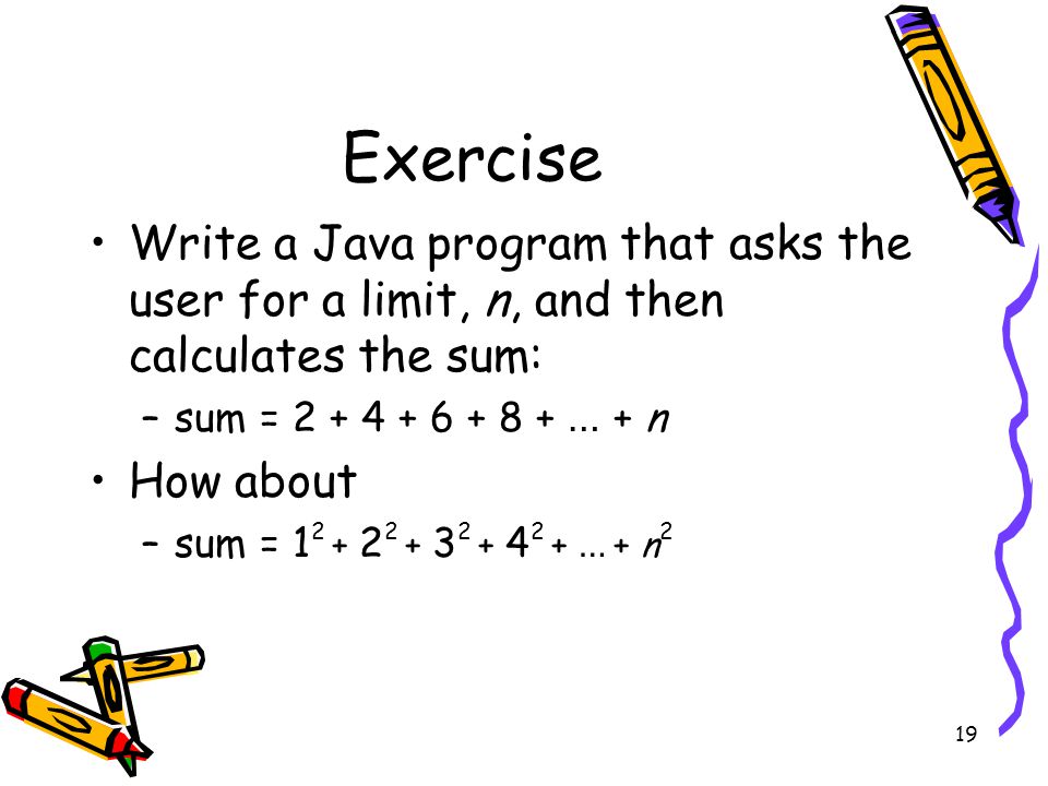 19 Exercise Write a Java program that asks the user for a limit, n, and then calculates the sum: –sum = … + n How about –sum = … + n 2