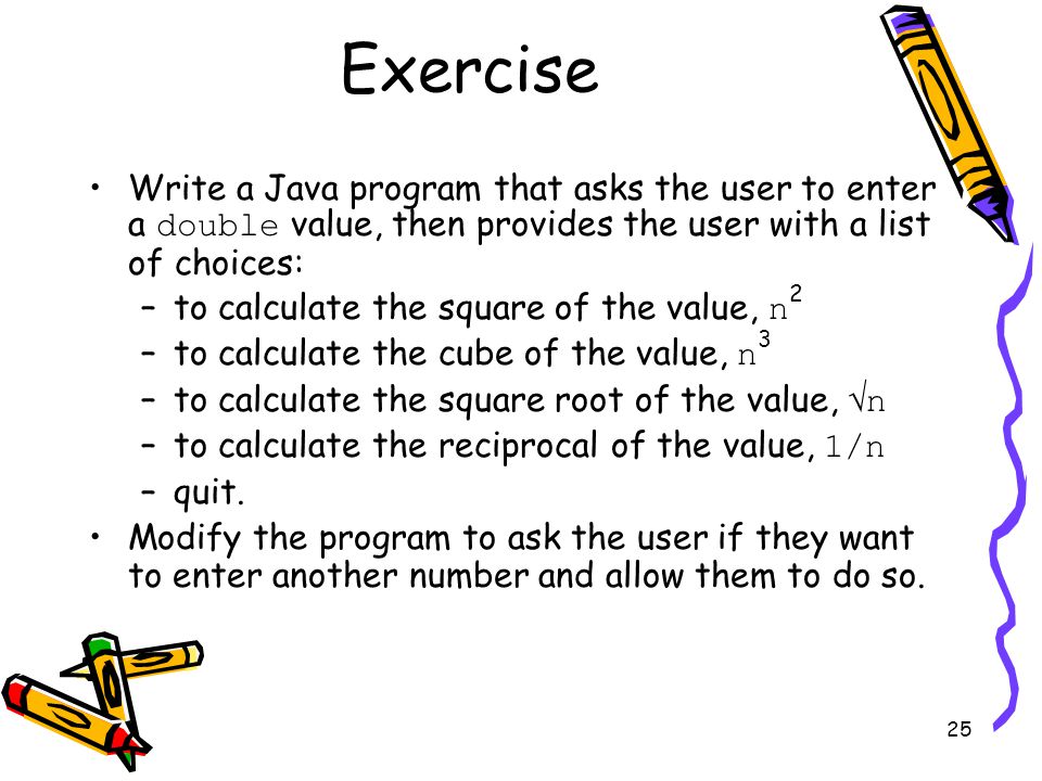 25 Write a Java program that asks the user to enter a double value, then provides the user with a list of choices: –to calculate the square of the value, n 2 –to calculate the cube of the value, n 3 –to calculate the square root of the value,  n –to calculate the reciprocal of the value, 1/n –quit.