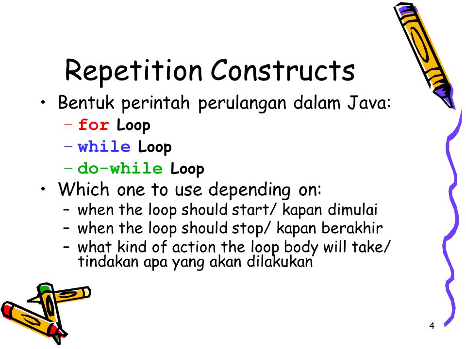 4 Repetition Constructs Bentuk perintah perulangan dalam Java: –for Loop –while Loop –do-while Loop Which one to use depending on: –when the loop should start/ kapan dimulai –when the loop should stop/ kapan berakhir –what kind of action the loop body will take/ tindakan apa yang akan dilakukan