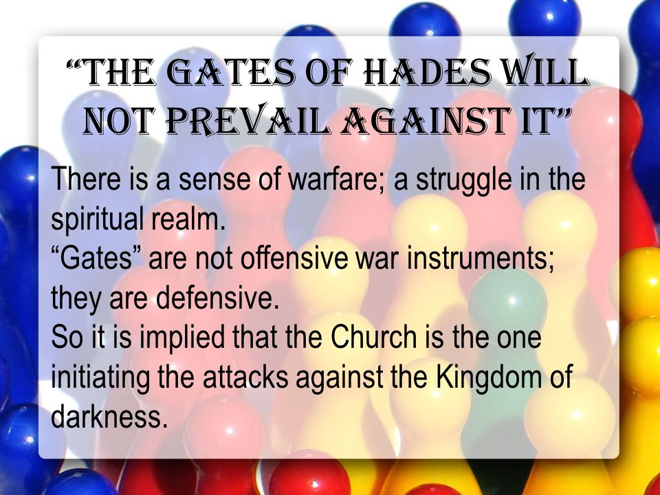 the gates of hades will not prevail against it There is a sense of warfare; a struggle in the spiritual realm.