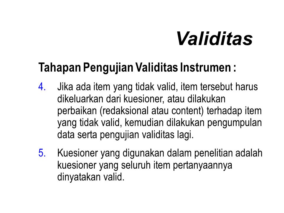 Validitas Tahapan Pengujian Validitas Instrumen : 4.Jika ada item yang tidak valid, item tersebut harus dikeluarkan dari kuesioner, atau dilakukan perbaikan (redaksional atau content) terhadap item yang tidak valid, kemudian dilakukan pengumpulan data serta pengujian validitas lagi.