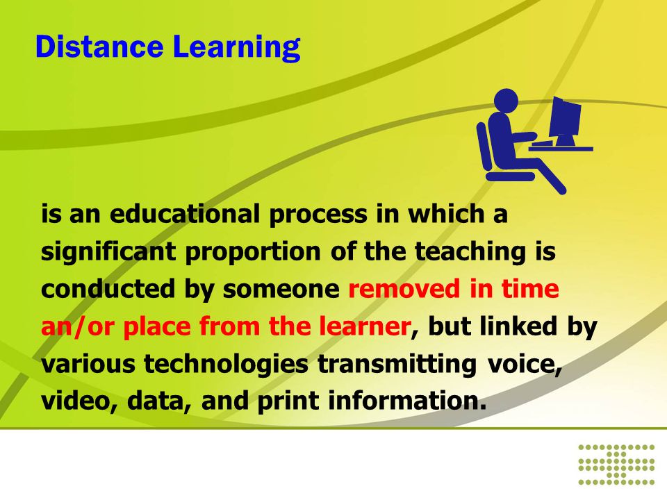 Distance Learning is an educational process in which a significant proportion of the teaching is conducted by someone removed in time an/or place from the learner, but linked by various technologies transmitting voice, video, data, and print information.