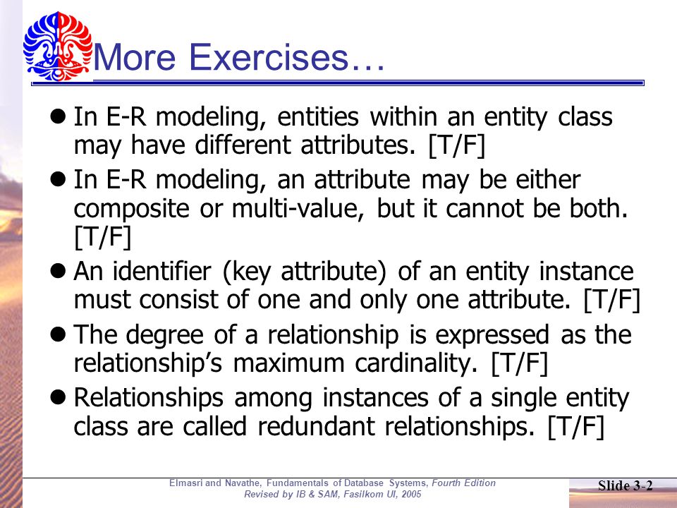 Slide 3-2 Elmasri and Navathe, Fundamentals of Database Systems, Fourth Edition Revised by IB & SAM, Fasilkom UI, 2005 More Exercises… In E-R modeling, entities within an entity class may have different attributes.