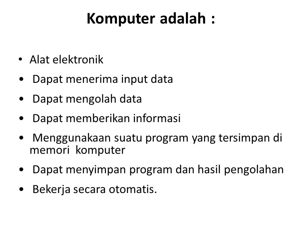 Komputer adalah : Alat elektronik Dapat menerima input data Dapat mengolah data Dapat memberikan informasi Menggunakaan suatu program yang tersimpan di memori komputer Dapat menyimpan program dan hasil pengolahan Bekerja secara otomatis.
