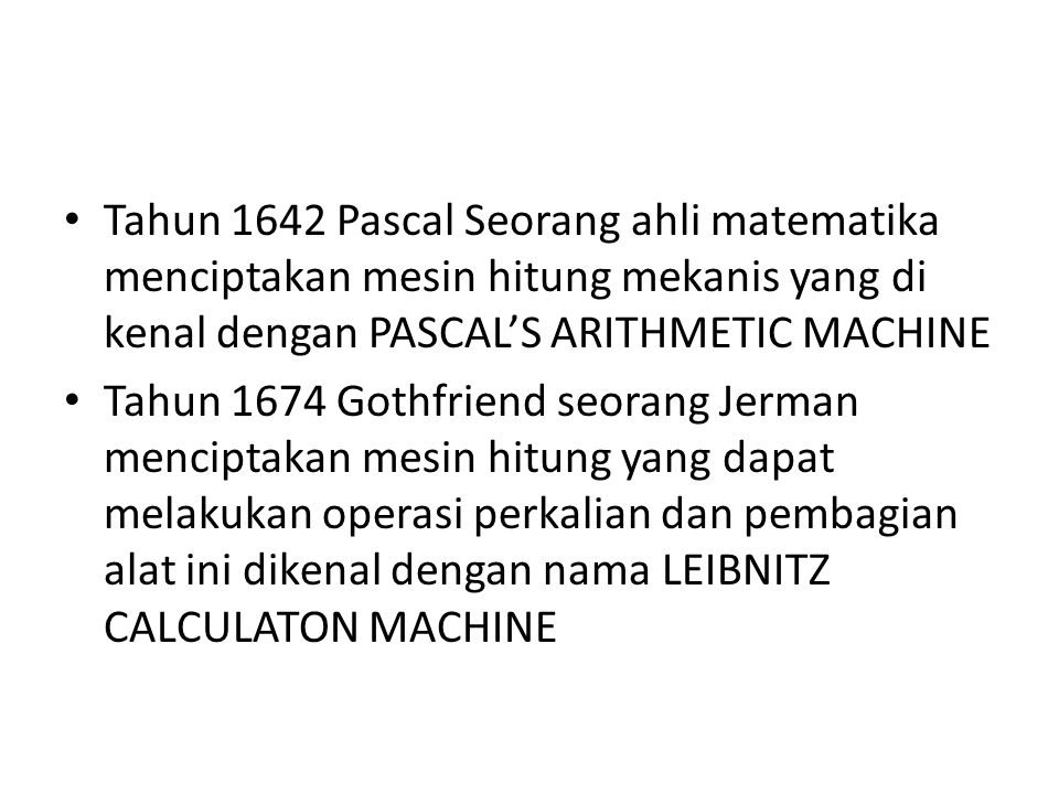 Tahun 1642 Pascal Seorang ahli matematika menciptakan mesin hitung mekanis yang di kenal dengan PASCAL’S ARITHMETIC MACHINE Tahun 1674 Gothfriend seorang Jerman menciptakan mesin hitung yang dapat melakukan operasi perkalian dan pembagian alat ini dikenal dengan nama LEIBNITZ CALCULATON MACHINE