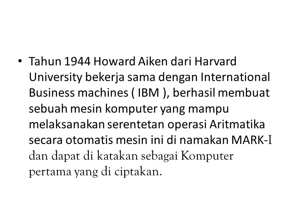 Tahun 1944 Howard Aiken dari Harvard University bekerja sama dengan International Business machines ( IBM ), berhasil membuat sebuah mesin komputer yang mampu melaksanakan serentetan operasi Aritmatika secara otomatis mesin ini di namakan MARK- I dan dapat di katakan sebagai Komputer pertama yang di ciptakan.
