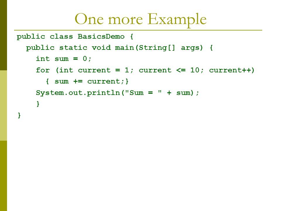 One more Example public class BasicsDemo { public static void main(String[] args) { int sum = 0; for (int current = 1; current <= 10; current++) { sum += current;} System.out.println( Sum = + sum); }