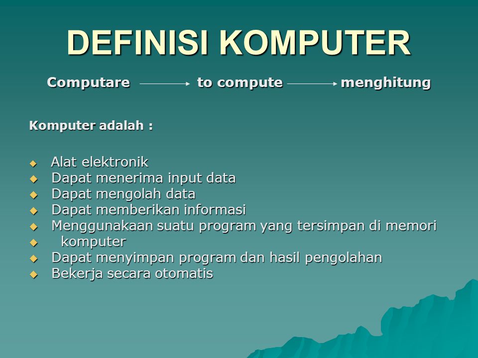 Komputer adalah :  Alat elektronik  Dapat menerima input data  Dapat mengolah data  Dapat memberikan informasi  Menggunakaan suatu program yang tersimpan di memori  komputer  Dapat menyimpan program dan hasil pengolahan  Bekerja secara otomatis DEFINISI KOMPUTER Computare to compute menghitung