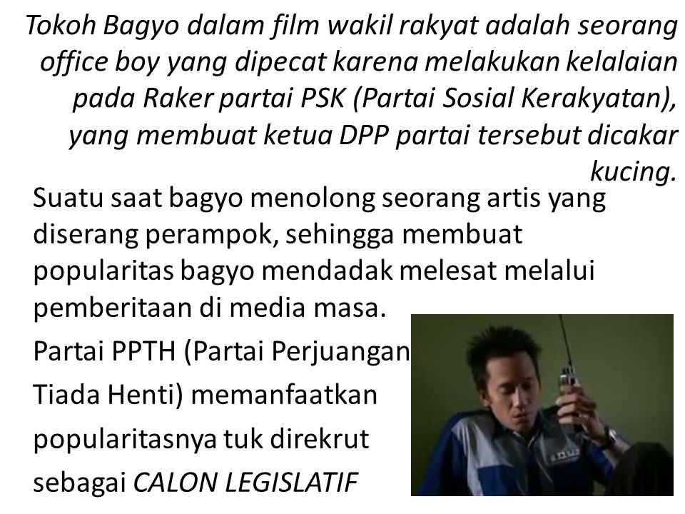 Tokoh Bagyo dalam film wakil rakyat adalah seorang office boy yang dipecat karena melakukan kelalaian pada Raker partai PSK (Partai Sosial Kerakyatan), yang membuat ketua DPP partai tersebut dicakar kucing.