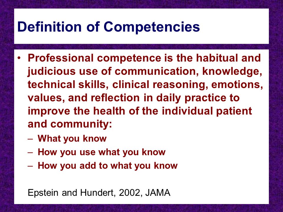 Definition of Competencies Professional competence is the habitual and judicious use of communication, knowledge, technical skills, clinical reasoning, emotions, values, and reflection in daily practice to improve the health of the individual patient and community: –What you know –How you use what you know –How you add to what you know Epstein and Hundert, 2002, JAMA