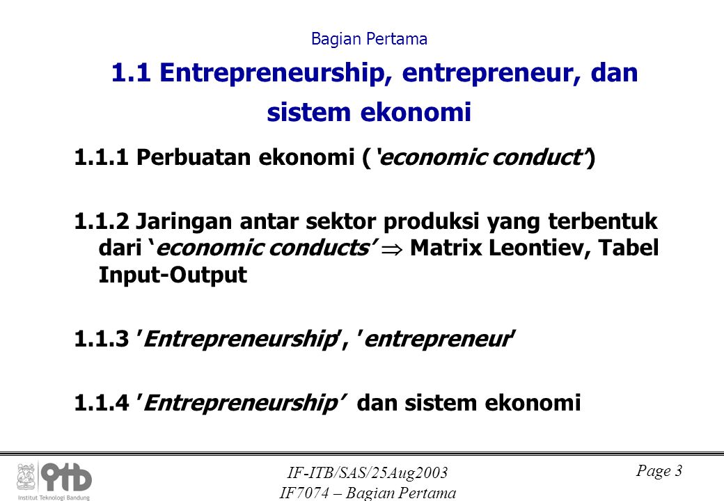IF-ITB/SAS/25Aug2003 IF7074 – Bagian Pertama Page 3 Bagian Pertama 1.1 Entrepreneurship, entrepreneur, dan sistem ekonomi Perbuatan ekonomi (‘economic conduct’) Jaringan antar sektor produksi yang terbentuk dari ‘economic conducts’  Matrix Leontiev, Tabel Input-Output ’Entrepreneurship’, ’entrepreneur’ ’Entrepreneurship’ dan sistem ekonomi