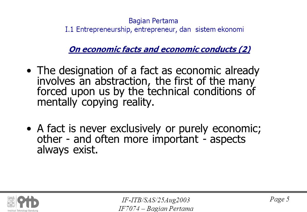 IF-ITB/SAS/25Aug2003 IF7074 – Bagian Pertama Page 5 Bagian Pertama I.1 Entrepreneurship, entrepreneur, dan sistem ekonomi On economic facts and economic conducts (2) The designation of a fact as economic already involves an abstraction, the first of the many forced upon us by the technical conditions of mentally copying reality.