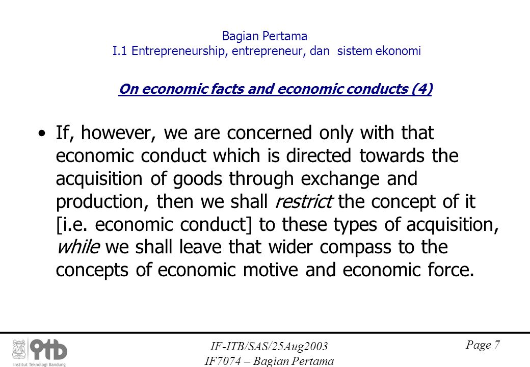 IF-ITB/SAS/25Aug2003 IF7074 – Bagian Pertama Page 7 Bagian Pertama I.1 Entrepreneurship, entrepreneur, dan sistem ekonomi On economic facts and economic conducts (4) If, however, we are concerned only with that economic conduct which is directed towards the acquisition of goods through exchange and production, then we shall restrict the concept of it [i.e.