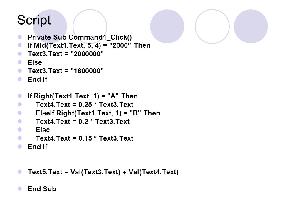 Script Private Sub Command1_Click() If Mid(Text1.Text, 5, 4) = 2000 Then Text3.Text = Else Text3.Text = End If If Right(Text1.Text, 1) = A Then Text4.Text = 0.25 * Text3.Text ElseIf Right(Text1.Text, 1) = B Then Text4.Text = 0.2 * Text3.Text Else Text4.Text = 0.15 * Text3.Text End If Text5.Text = Val(Text3.Text) + Val(Text4.Text) End Sub