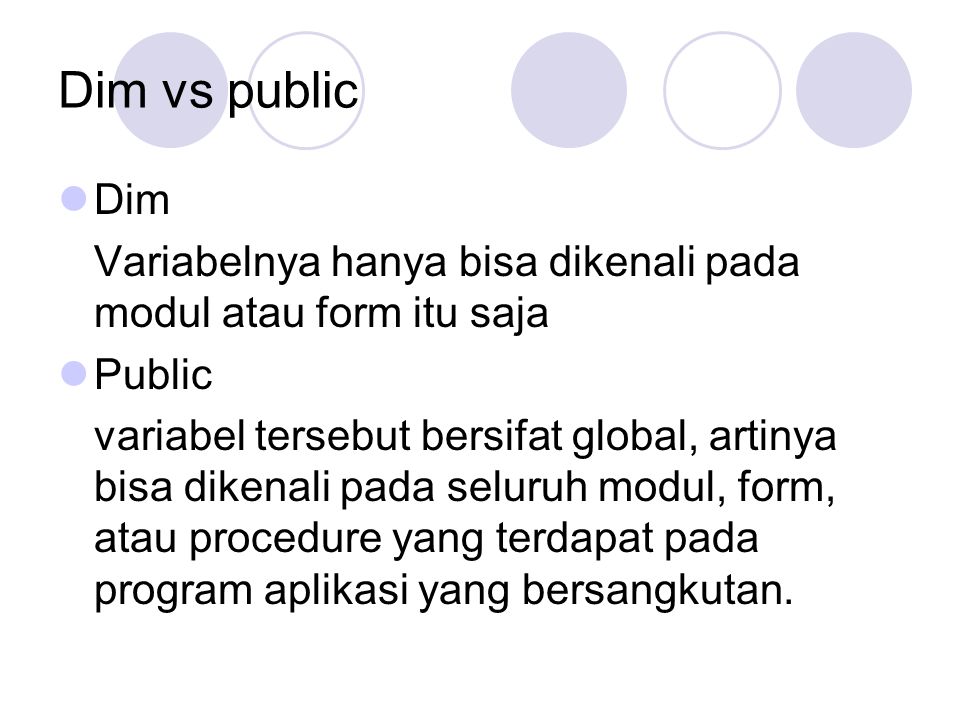 Dim vs public Dim Variabelnya hanya bisa dikenali pada modul atau form itu saja Public variabel tersebut bersifat global, artinya bisa dikenali pada seluruh modul, form, atau procedure yang terdapat pada program aplikasi yang bersangkutan.