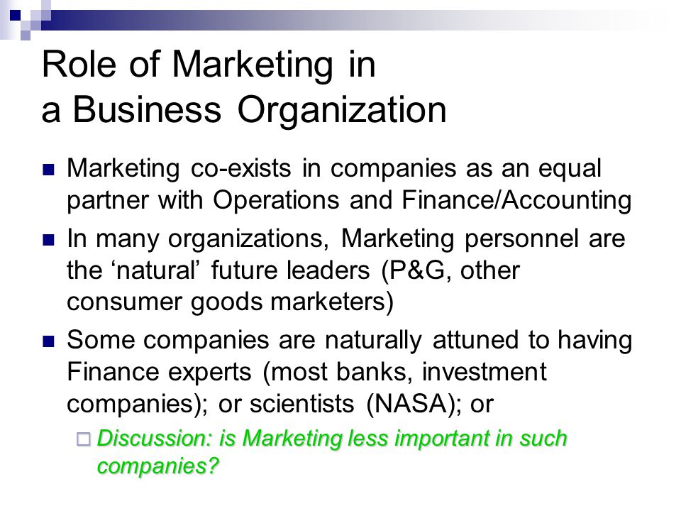 Role of Marketing in a Business Organization Marketing co-exists in companies as an equal partner with Operations and Finance/Accounting In many organizations, Marketing personnel are the ‘natural’ future leaders (P&G, other consumer goods marketers) Some companies are naturally attuned to having Finance experts (most banks, investment companies); or scientists (NASA); or  Discussion: is Marketing less important in such companies