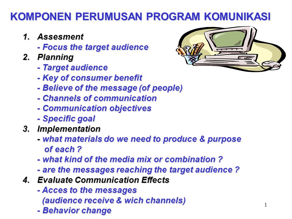 1 KOMPONEN PERUMUSAN PROGRAM KOMUNIKASI 1.Assesment - Focus the target audience 2.Planning - Target audience - Key of consumer benefit - Believe of the message (of people) - Channels of communication - Communication objectives - Specific goal 3.Implementation - what materials do we need to produce & purpose of each .