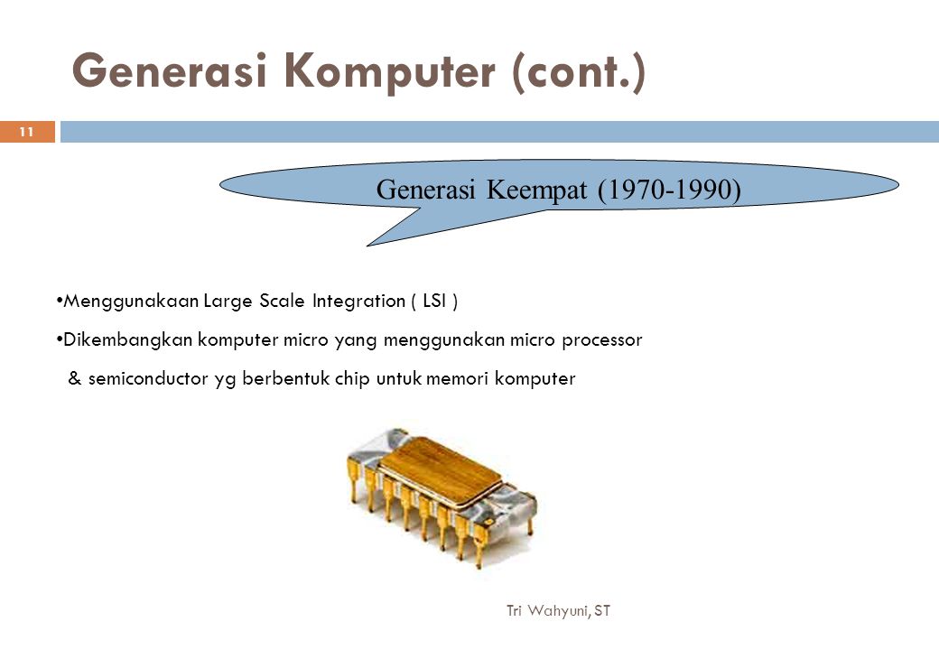 Generasi Komputer (cont.) Generasi Keempat ( ) Menggunakaan Large Scale Integration ( LSI ) Dikembangkan komputer micro yang menggunakan micro processor & semiconductor yg berbentuk chip untuk memori komputer 11 Tri Wahyuni, ST