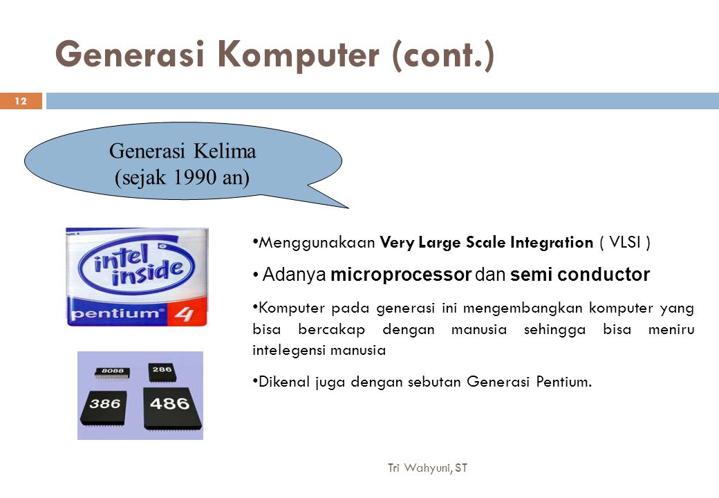 Generasi Komputer (cont.) Generasi Kelima (sejak 1990 an) Menggunakaan Very Large Scale Integration ( VLSI ) Adanya microprocessor dan semi conductor Komputer pada generasi ini mengembangkan komputer yang bisa bercakap dengan manusia sehingga bisa meniru intelegensi manusia Dikenal juga dengan sebutan Generasi Pentium.