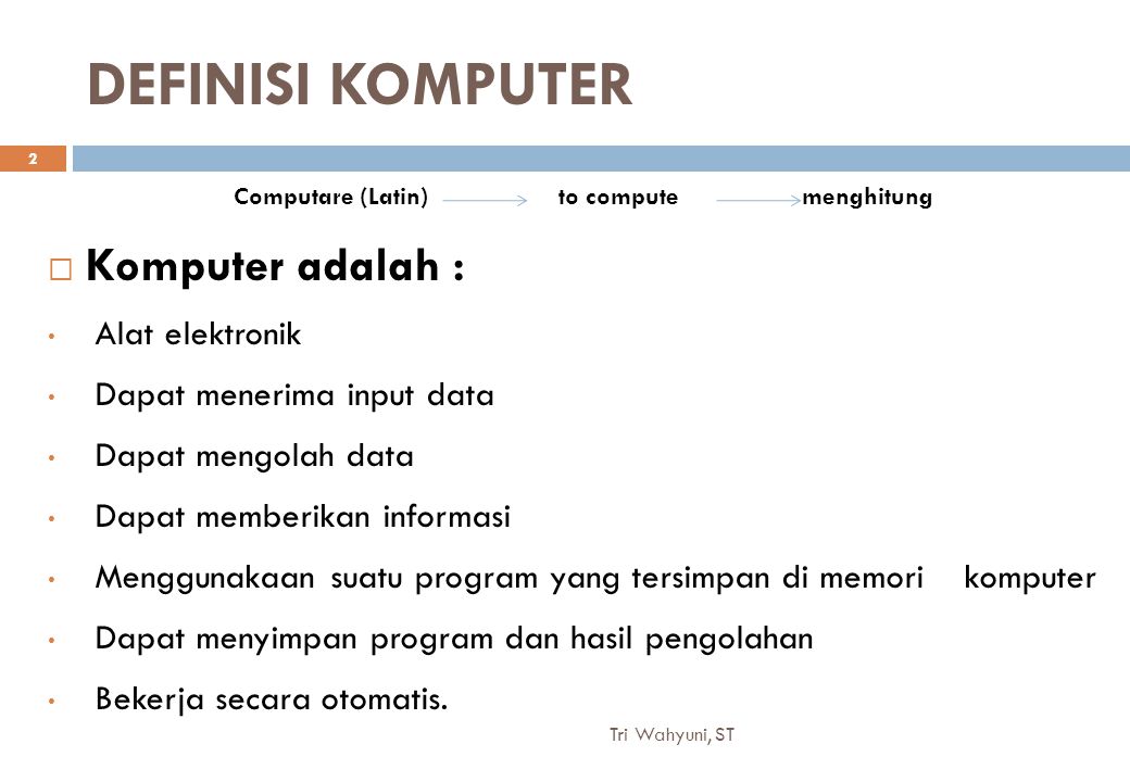 DEFINISI KOMPUTER  Komputer adalah : Alat elektronik Dapat menerima input data Dapat mengolah data Dapat memberikan informasi Menggunakaan suatu program yang tersimpan di memori komputer Dapat menyimpan program dan hasil pengolahan Bekerja secara otomatis.