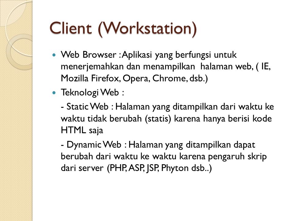 Client (Workstation) Web Browser : Aplikasi yang berfungsi untuk menerjemahkan dan menampilkan halaman web, ( IE, Mozilla Firefox, Opera, Chrome, dsb.) Teknologi Web : - Static Web : Halaman yang ditampilkan dari waktu ke waktu tidak berubah (statis) karena hanya berisi kode HTML saja - Dynamic Web : Halaman yang ditampilkan dapat berubah dari waktu ke waktu karena pengaruh skrip dari server (PHP, ASP, JSP, Phyton dsb..)