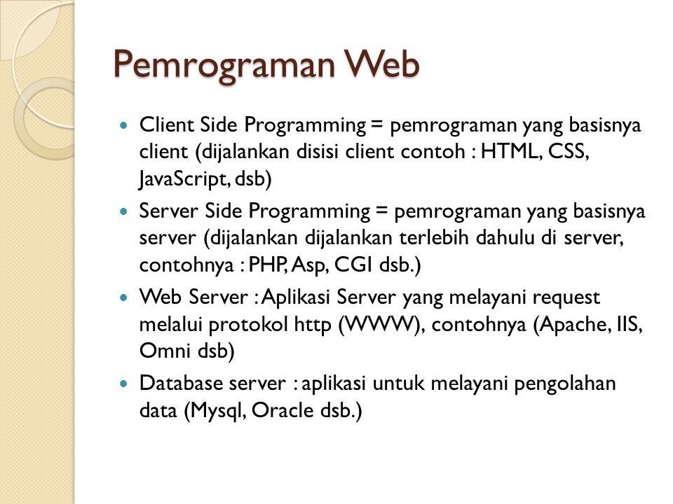 Pemrograman Web Client Side Programming = pemrograman yang basisnya client (dijalankan disisi client contoh : HTML, CSS, JavaScript, dsb) Server Side Programming = pemrograman yang basisnya server (dijalankan dijalankan terlebih dahulu di server, contohnya : PHP, Asp, CGI dsb.) Web Server : Aplikasi Server yang melayani request melalui protokol http (WWW), contohnya (Apache, IIS, Omni dsb) Database server : aplikasi untuk melayani pengolahan data (Mysql, Oracle dsb.)