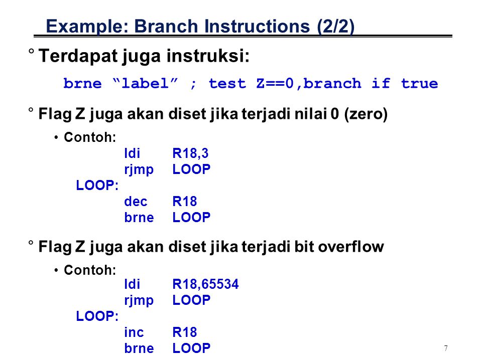7 Example: Branch Instructions (2/2) °Terdapat juga instruksi: brne label ; test Z==0,branch if true °Flag Z juga akan diset jika terjadi nilai 0 (zero) Contoh: ldiR18,3 rjmpLOOP LOOP: decR18 brneLOOP °Flag Z juga akan diset jika terjadi bit overflow Contoh: ldiR18,65534 rjmpLOOP LOOP: incR18 brne LOOP