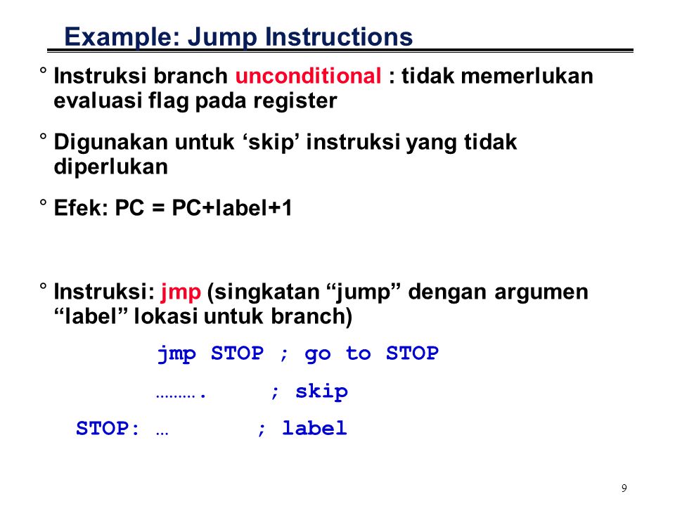9 Example: Jump Instructions °Instruksi branch unconditional : tidak memerlukan evaluasi flag pada register °Digunakan untuk ‘skip’ instruksi yang tidak diperlukan °Efek: PC = PC+label+1 °Instruksi: jmp (singkatan jump dengan argumen label lokasi untuk branch) jmp STOP ; go to STOP ……….