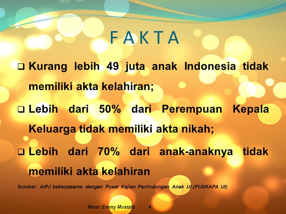 F A K T A  Kurang lebih 49 juta anak Indonesia tidak memiliki akta kelahiran;  Lebih dari 50% dari Perempuan Kepala Keluarga tidak memiliki akta nikah;  Lebih dari 70% dari anak-anaknya tidak memiliki akta kelahiran Sumber: AIPJ bekerjasama dengan Pusat Kajian Perlindungan Anak UI (PUSKAPA UI) Marni Emmy Mustafa 4